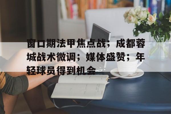 窗口期法甲焦点战；成都蓉城战术微调；媒体盛赞；年轻球员得到机会的简单介绍-官方授权英雄联盟竞猜